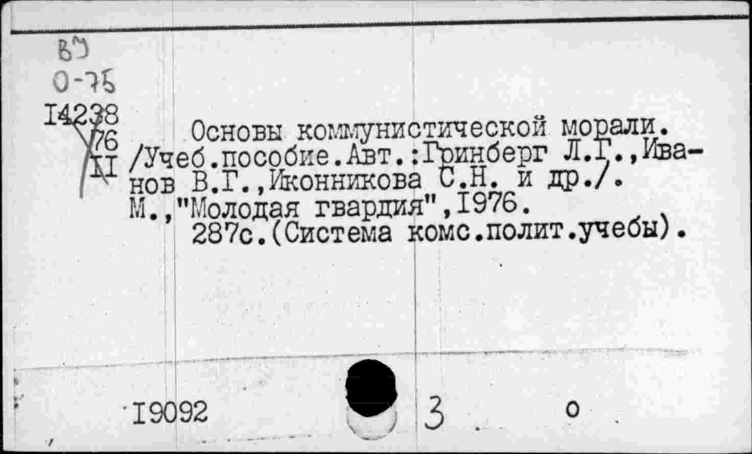 ﻿о-и
Основы коммунистической морали.
/Учеб.пособие.Авт.:Гринберг Л.Г.»Иванов В.Г.»Иконникова С.Н. и др./.
М.»"Молодая гвардия",1976.
287с.(Система коме.полит.учебы).